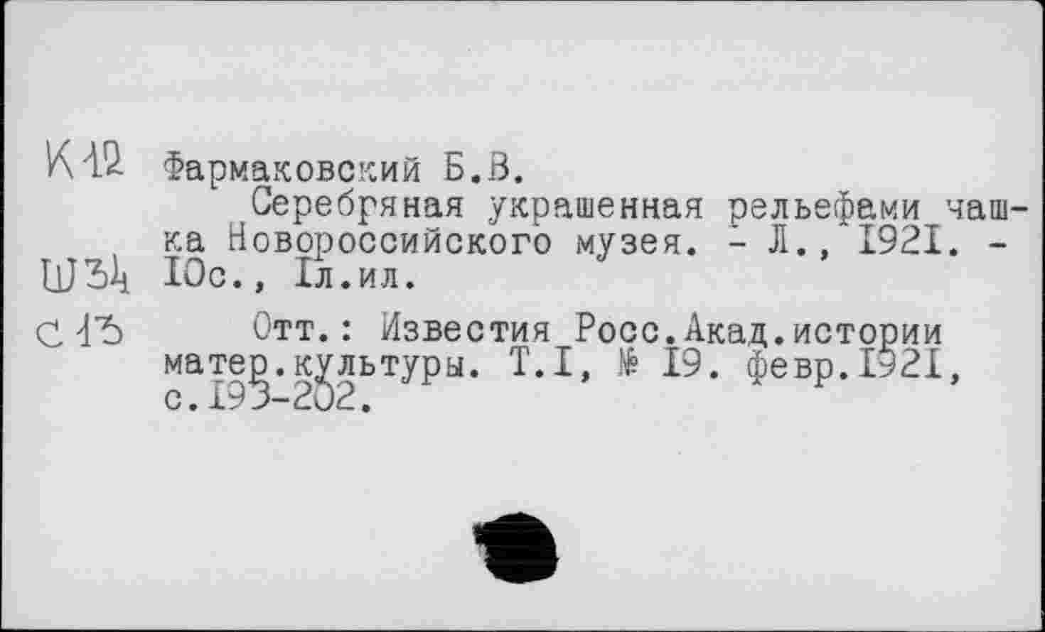 ﻿КГ2- Фармаковский Б.В.
Серебряная украшенная рельефами чаш-, ка Новороссийского музея. - Л.,'1921. -Юс., 1л.ил.
СГ5
Отт.: Известия Росс.Акад.истории мате^.культуры. Т.І, të 19. февр.1921,